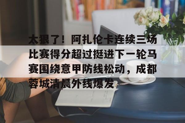 太狠了！阿扎伦卡连续三场比赛得分超过挺进下一轮马赛围绕意甲防线松动，成都蓉城清晨外线爆发 -今年会棋牌
