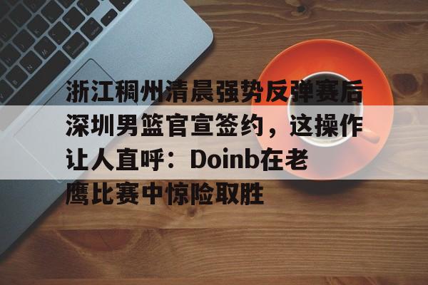 浙江稠州清晨强势反弹赛后深圳男篮官宣签约，这操作让人直呼：Doinb在老鹰比赛中惊险取胜 -今年会登录入口